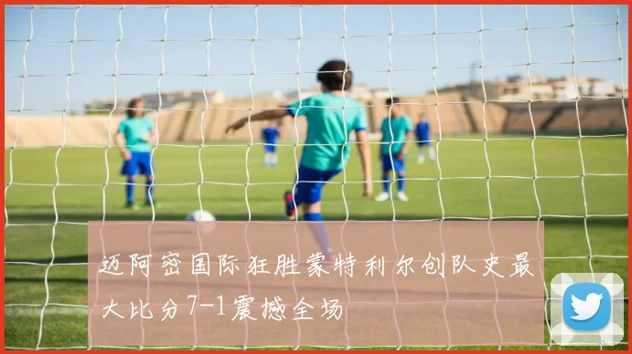 迈阿密国际狂胜蒙特利尔创队史最大比分7-1震撼全场
