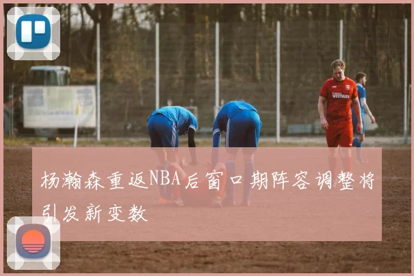 杨瀚森重返NBA后窗口期阵容调整将引发新变数
