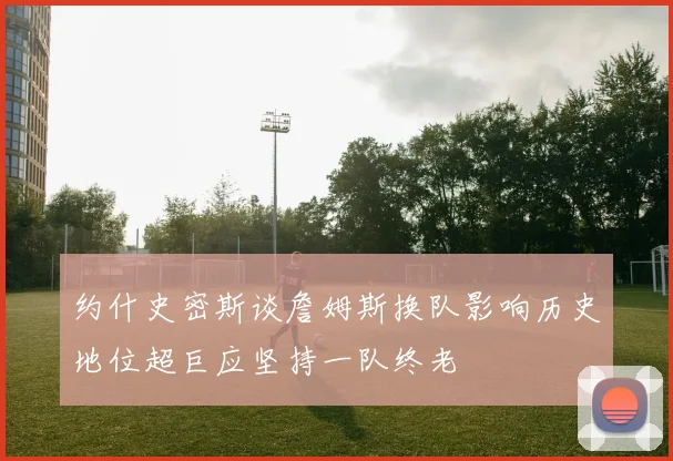 约什史密斯谈詹姆斯换队影响历史地位超巨应坚持一队终老