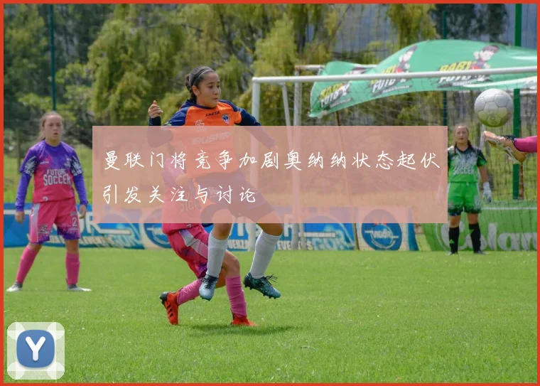 曼联门将竞争加剧奥纳纳状态起伏引发关注与讨论