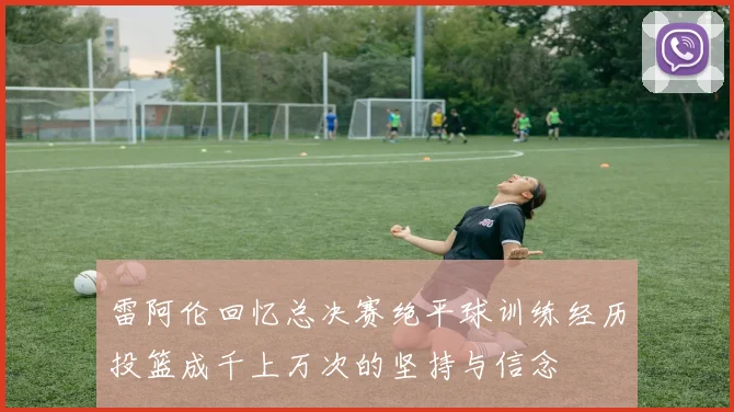 雷阿伦回忆总决赛绝平球训练经历投篮成千上万次的坚持与信念