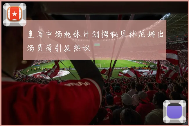 皇马中场轮休计划揭秘贝林厄姆出场负荷引发热议