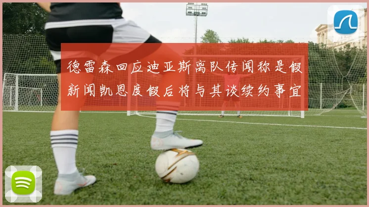 德雷森回应迪亚斯离队传闻称是假新闻凯恩度假后将与其谈续约事宜