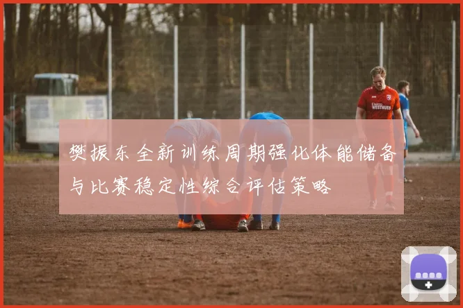 樊振东全新训练周期强化体能储备与比赛稳定性综合评估策略