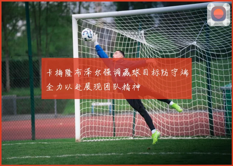 卡梅隆布泽尔强调赢球目标防守端全力以赴展现团队精神