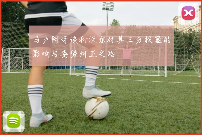 马卢阿奇谈科沃尔对其三分投篮的影响与姿势纠正之路