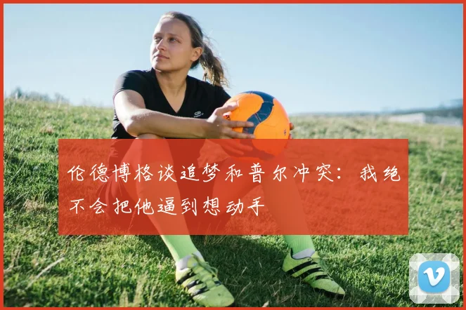 伦德博格谈追梦和普尔冲突：我绝不会把他逼到想动手