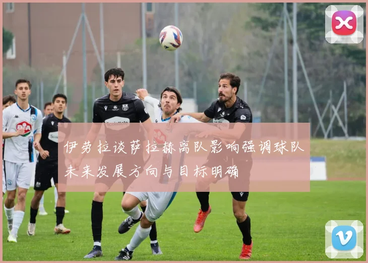 伊劳拉谈萨拉赫离队影响强调球队未来发展方向与目标明确