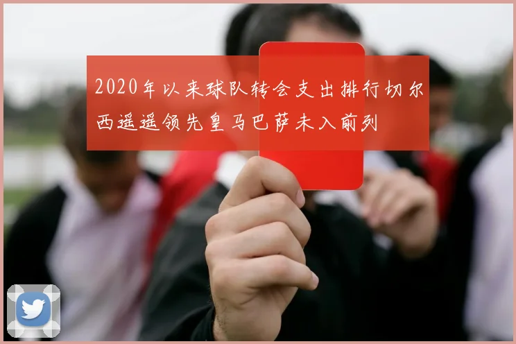 2020年以来球队转会支出排行切尔西遥遥领先皇马巴萨未入前列