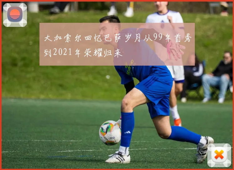 大加索尔回忆巴萨岁月从99年首秀到2021年荣耀归来