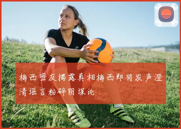 梅西密友揭露真相梅西即将发声澄清谣言粉碎阴谋论